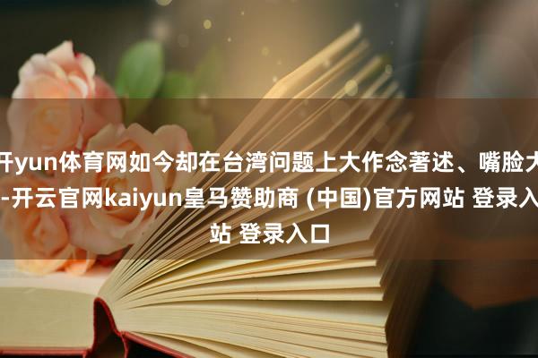 开yun体育网如今却在台湾问题上大作念著述、嘴脸大肆-开云官网kaiyun皇马赞助商 (中国)官方网站 登录入口