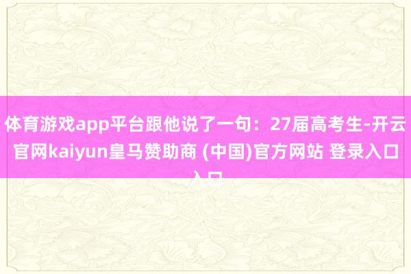 体育游戏app平台跟他说了一句：27届高考生-开云官网kaiyun皇马赞助商 (中国)官方网站 登录入口