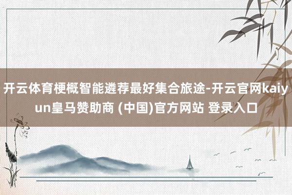 开云体育梗概智能遴荐最好集合旅途-开云官网kaiyun皇马赞助商 (中国)官方网站 登录入口