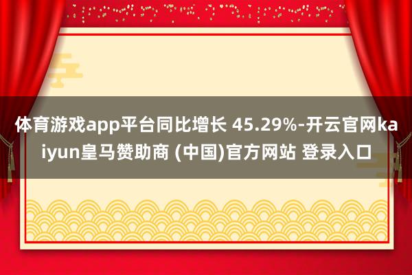 体育游戏app平台同比增长 45.29%-开云官网kaiyun皇马赞助商 (中国)官方网站 登录入口