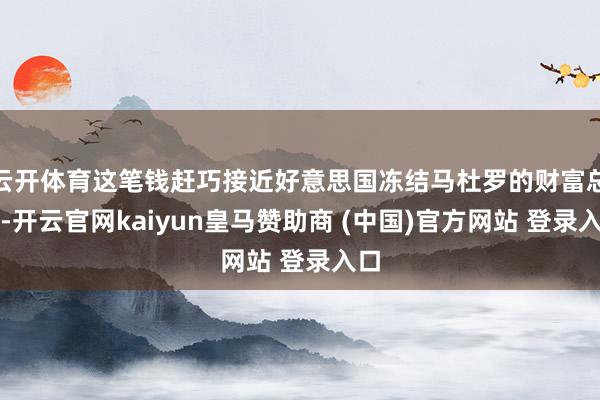 云开体育这笔钱赶巧接近好意思国冻结马杜罗的财富总数-开云官网kaiyun皇马赞助商 (中国)官方网站 登录入口
