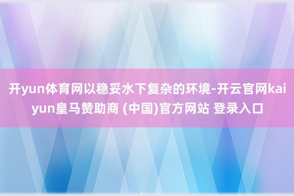 开yun体育网以稳妥水下复杂的环境-开云官网kaiyun皇马赞助商 (中国)官方网站 登录入口