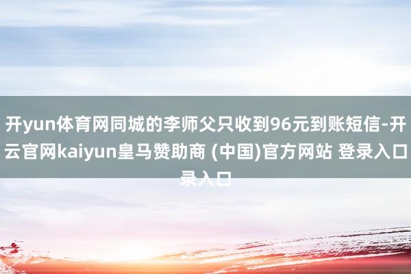 开yun体育网同城的李师父只收到96元到账短信-开云官网kaiyun皇马赞助商 (中国)官方网站 登录入口