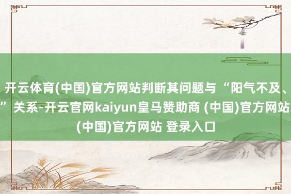 开云体育(中国)官方网站判断其问题与 “阳气不及、经络毁坏” 关系-开云官网kaiyun皇马赞助商 (中国)官方网站 登录入口