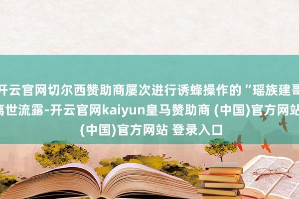 开云官网切尔西赞助商屡次进行诱蜂操作的“瑶族建哥”的恶运离世流露-开云官网kaiyun皇马赞助商 (中国)官方网站 登录入口
