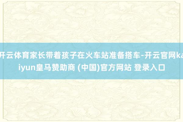 开云体育家长带着孩子在火车站准备搭车-开云官网kaiyun皇马赞助商 (中国)官方网站 登录入口