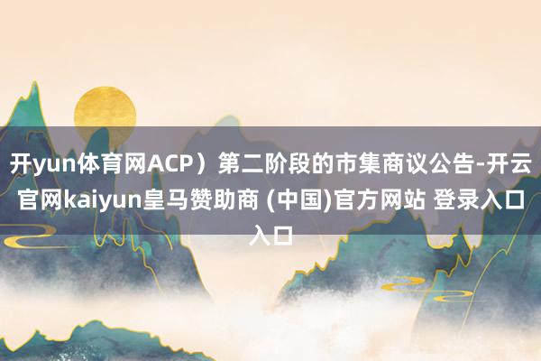 开yun体育网ACP）第二阶段的市集商议公告-开云官网kaiyun皇马赞助商 (中国)官方网站 登录入口