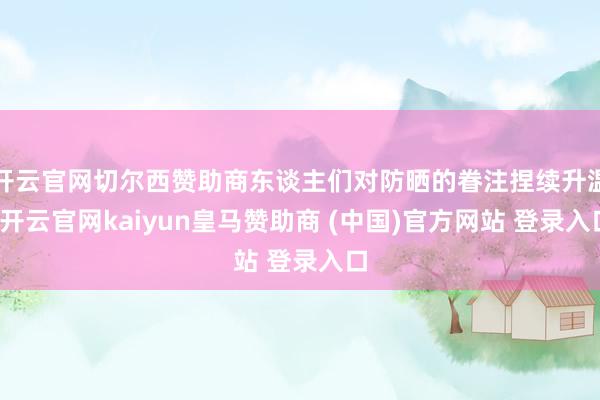 开云官网切尔西赞助商东谈主们对防晒的眷注捏续升温-开云官网kaiyun皇马赞助商 (中国)官方网站 登录入口