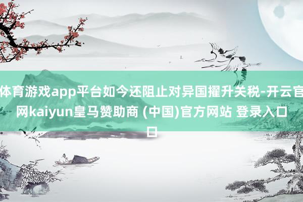 体育游戏app平台如今还阻止对异国擢升关税-开云官网kaiyun皇马赞助商 (中国)官方网站 登录入口