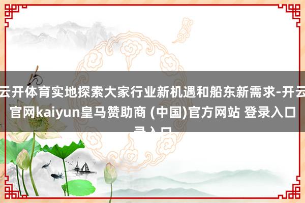 云开体育实地探索大家行业新机遇和船东新需求-开云官网kaiyun皇马赞助商 (中国)官方网站 登录入口