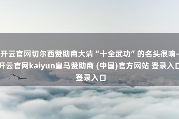 开云官网切尔西赞助商大清“十全武功”的名头很响-开云官网kaiyun皇马赞助商 (中国)官方网站 登录入口