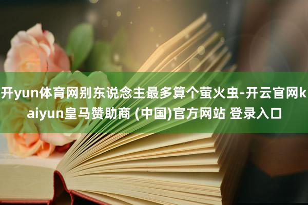 开yun体育网别东说念主最多算个萤火虫-开云官网kaiyun皇马赞助商 (中国)官方网站 登录入口