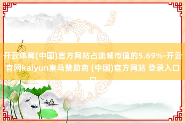 开云体育(中国)官方网站占流畅市值的5.69%-开云官网kaiyun皇马赞助商 (中国)官方网站 登录入口