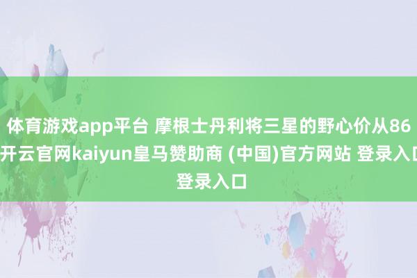 体育游戏app平台 摩根士丹利将三星的野心价从86-开云官网kaiyun皇马赞助商 (中国)官方网站 登录入口