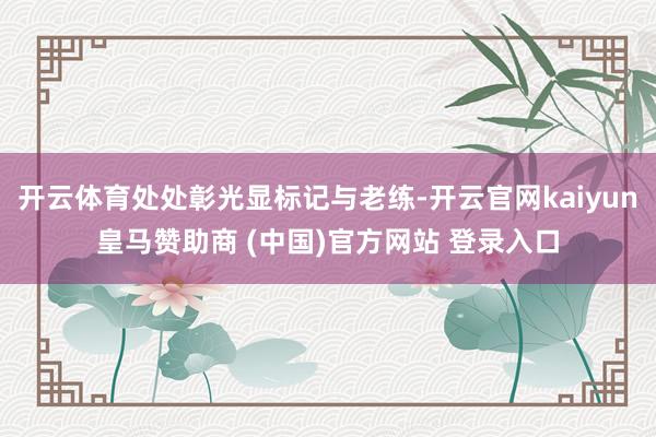 开云体育处处彰光显标记与老练-开云官网kaiyun皇马赞助商 (中国)官方网站 登录入口