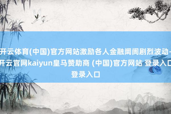 开云体育(中国)官方网站激励各人金融阛阓剧烈波动-开云官网kaiyun皇马赞助商 (中国)官方网站 登录入口