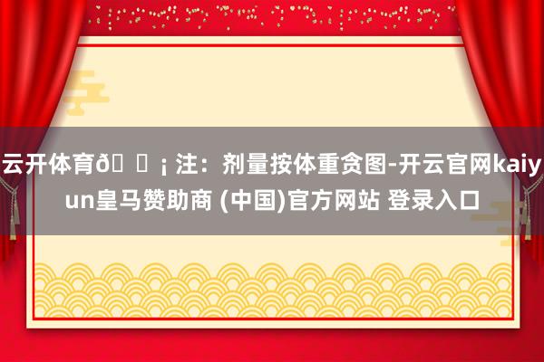 云开体育💡 注：剂量按体重贪图-开云官网kaiyun皇马赞助商 (中国)官方网站 登录入口