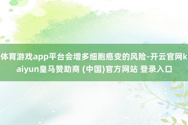 体育游戏app平台会增多细胞癌变的风险-开云官网kaiyun皇马赞助商 (中国)官方网站 登录入口