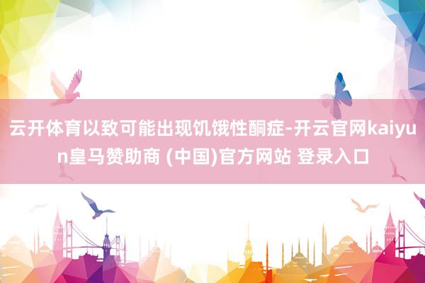 云开体育以致可能出现饥饿性酮症-开云官网kaiyun皇马赞助商 (中国)官方网站 登录入口