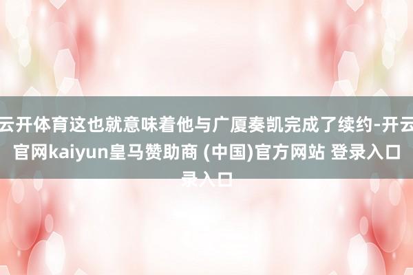 云开体育这也就意味着他与广厦奏凯完成了续约-开云官网kaiyun皇马赞助商 (中国)官方网站 登录入口