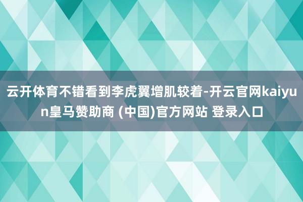 云开体育不错看到李虎翼增肌较着-开云官网kaiyun皇马赞助商 (中国)官方网站 登录入口