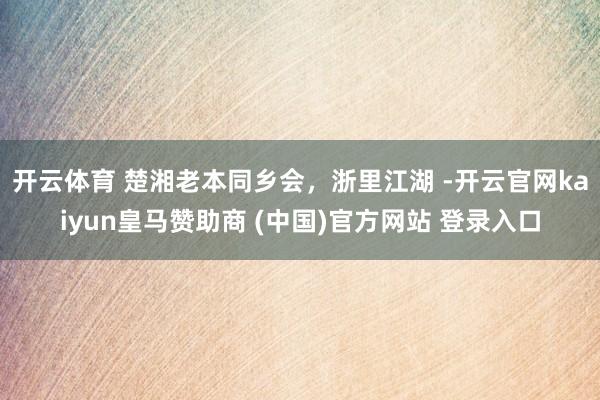 开云体育 楚湘老本同乡会，浙里江湖 -开云官网kaiyun皇马赞助商 (中国)官方网站 登录入口