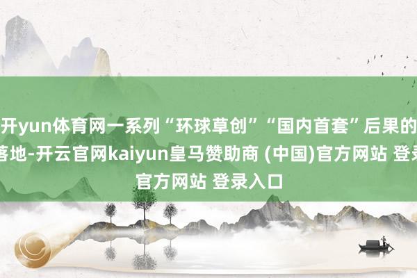 开yun体育网一系列“环球草创”“国内首套”后果的聚拢落地-开云官网kaiyun皇马赞助商 (中国)官方网站 登录入口