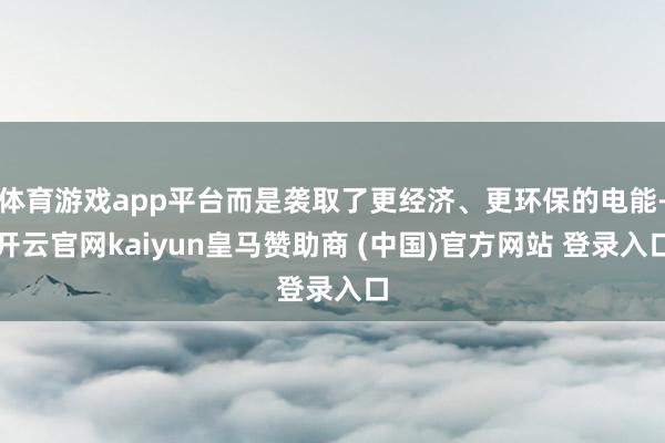 体育游戏app平台而是袭取了更经济、更环保的电能-开云官网kaiyun皇马赞助商 (中国)官方网站 登录入口