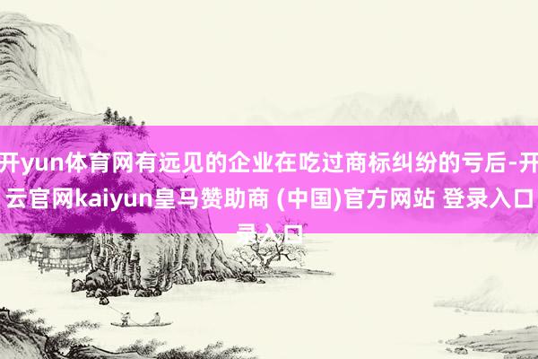 开yun体育网有远见的企业在吃过商标纠纷的亏后-开云官网kaiyun皇马赞助商 (中国)官方网站 登录入口