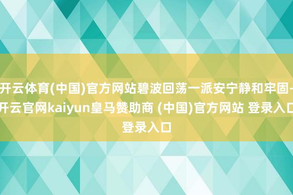 开云体育(中国)官方网站碧波回荡一派安宁静和牢固-开云官网kaiyun皇马赞助商 (中国)官方网站 登录入口
