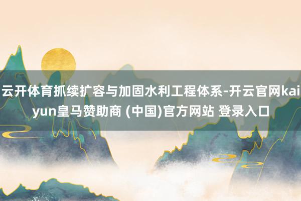 云开体育抓续扩容与加固水利工程体系-开云官网kaiyun皇马赞助商 (中国)官方网站 登录入口