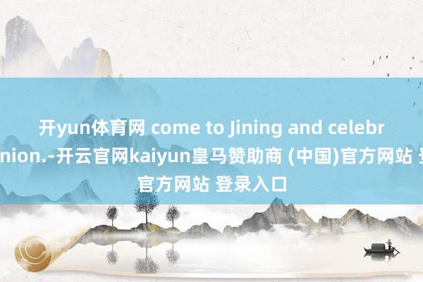 开yun体育网 come to Jining and celebrate reunion.-开云官网kaiyun皇马赞助商 (中国)官方网站 登录入口