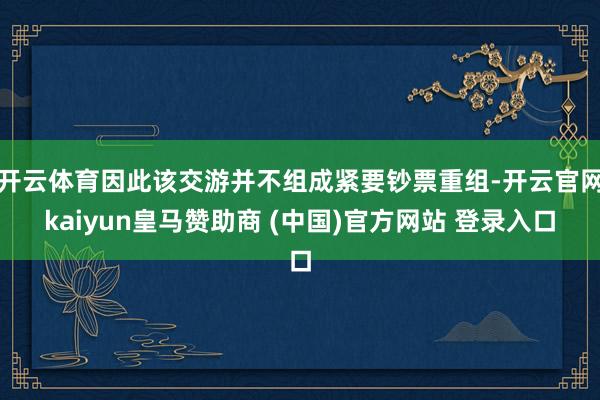 开云体育因此该交游并不组成紧要钞票重组-开云官网kaiyun皇马赞助商 (中国)官方网站 登录入口