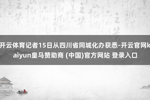 开云体育记者15日从四川省同城化办获悉-开云官网kaiyun皇马赞助商 (中国)官方网站 登录入口