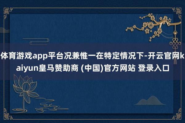 体育游戏app平台况兼惟一在特定情况下-开云官网kaiyun皇马赞助商 (中国)官方网站 登录入口