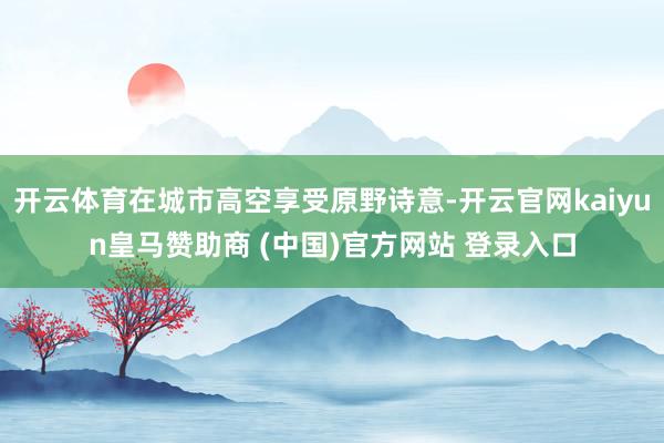 开云体育在城市高空享受原野诗意-开云官网kaiyun皇马赞助商 (中国)官方网站 登录入口