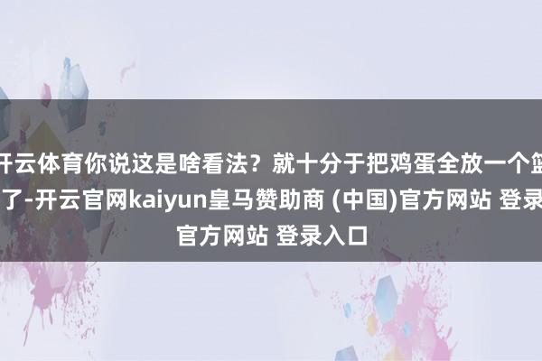开云体育你说这是啥看法？就十分于把鸡蛋全放一个篮子里了-开云官网kaiyun皇马赞助商 (中国)官方网站 登录入口