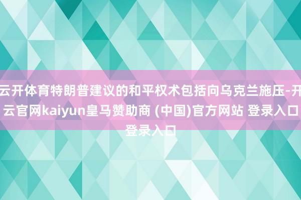 云开体育特朗普建议的和平权术包括向乌克兰施压-开云官网kaiyun皇马赞助商 (中国)官方网站 登录入口