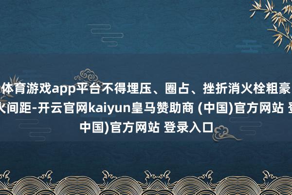 体育游戏app平台不得埋压、圈占、挫折消火栓粗豪占用防火间距-开云官网kaiyun皇马赞助商 (中国)官方网站 登录入口